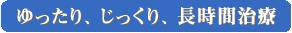 ゆったり、じっくり、長時間治療